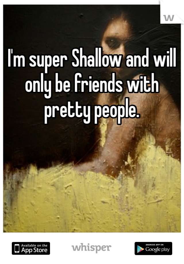 I'm super Shallow and will only be friends with pretty people.