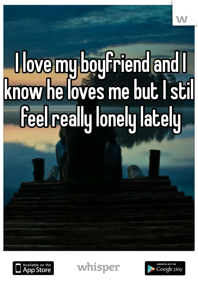 I love my boyfriend and I know he loves me but I still feel really lonely lately 