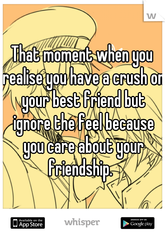 That moment when you realise you have a crush on your best friend but ignore the feel because you care about your friendship.  