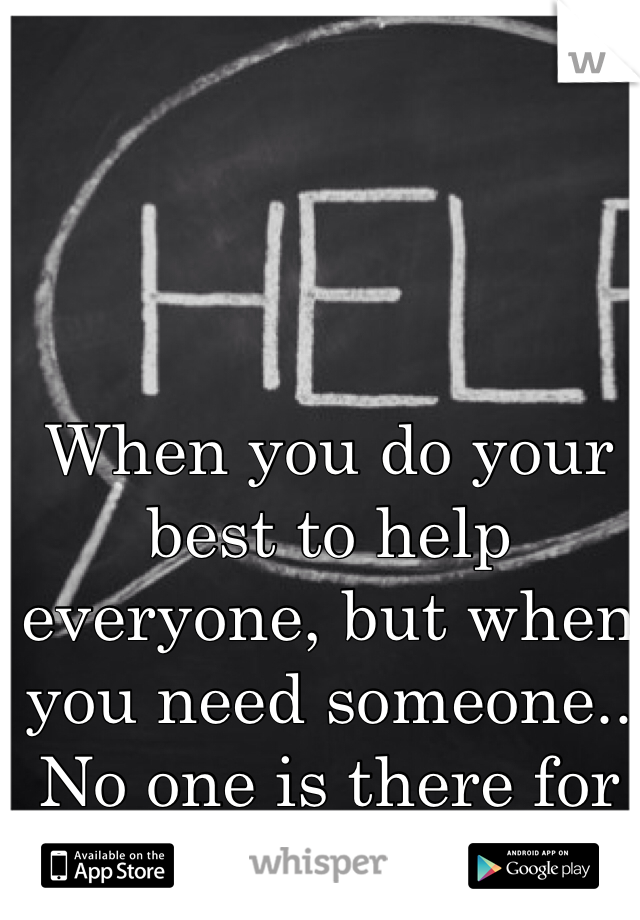 When you do your best to help everyone, but when you need someone.. No one is there for you. 