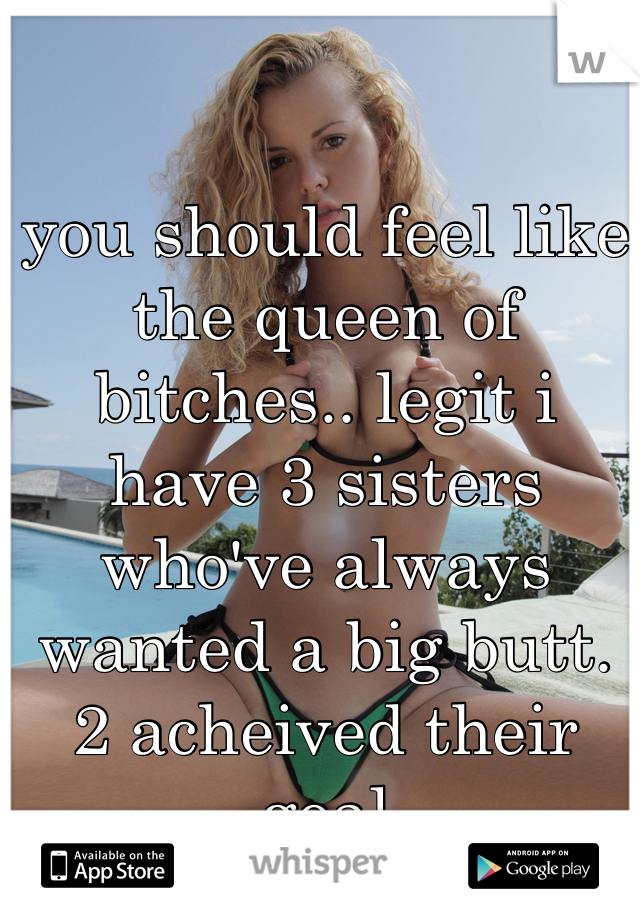 you should feel like the queen of bitches.. legit i have 3 sisters who've always wanted a big butt. 2 acheived their goal