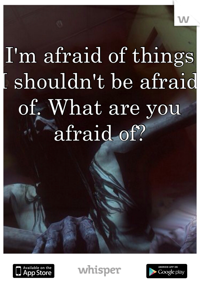 I'm afraid of things I shouldn't be afraid of. What are you afraid of?