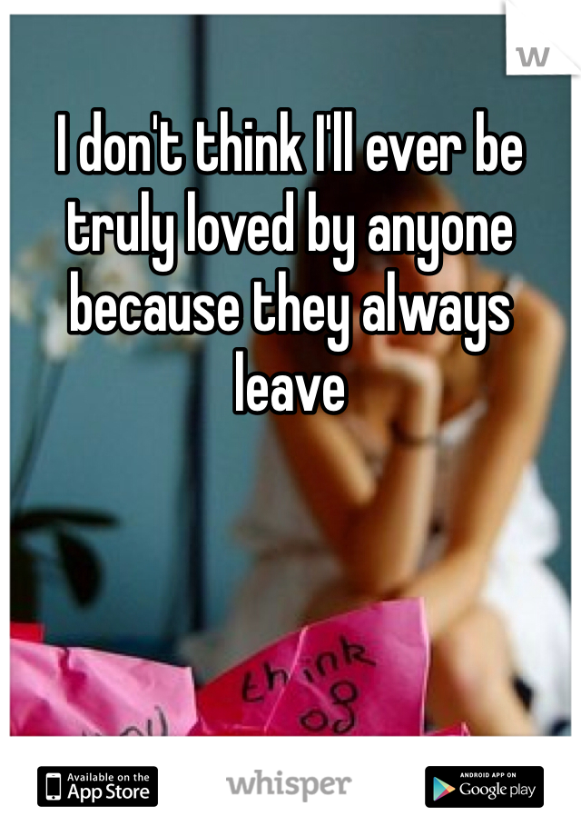 I don't think I'll ever be truly loved by anyone because they always leave