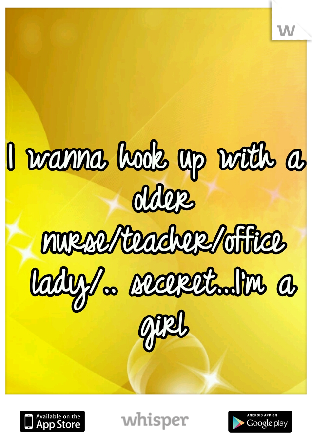 I wanna hook up with a older nurse/teacher/office lady/.. seceret...I'm a girl