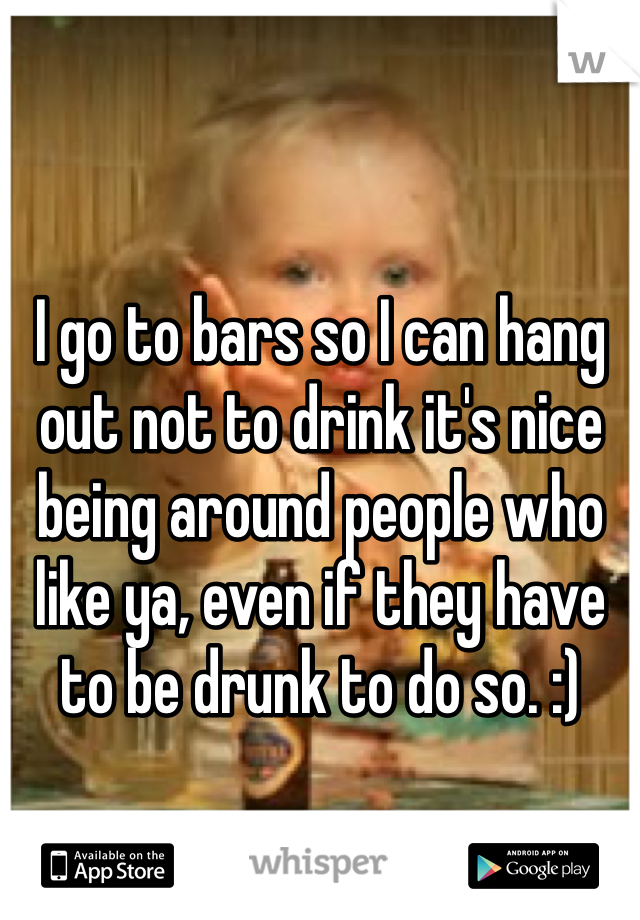 I go to bars so I can hang out not to drink it's nice being around people who like ya, even if they have to be drunk to do so. :)