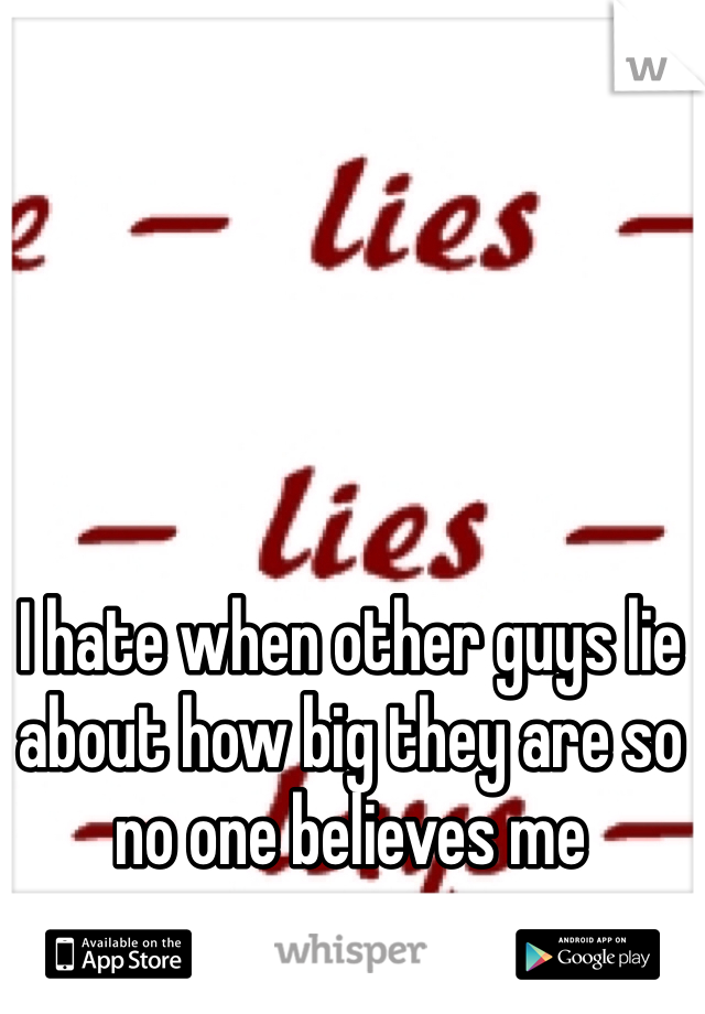 I hate when other guys lie about how big they are so no one believes me