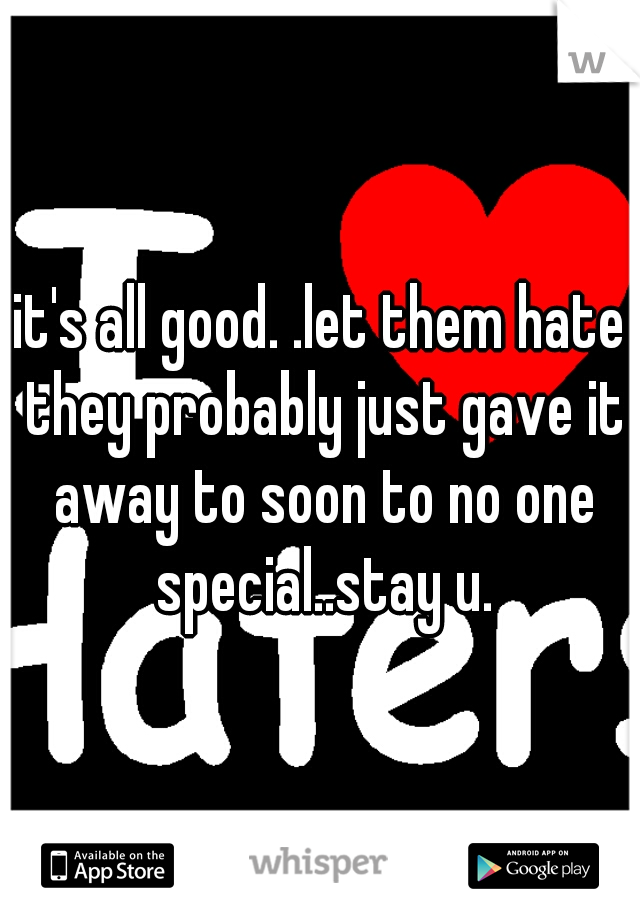 it's all good. .let them hate they probably just gave it away to soon to no one special..stay u.