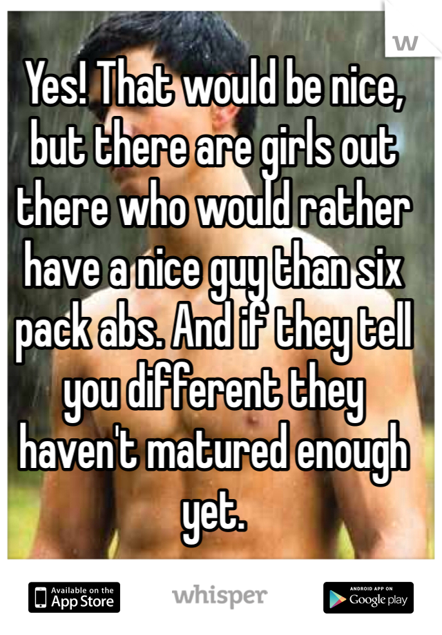 Yes! That would be nice, but there are girls out there who would rather have a nice guy than six pack abs. And if they tell you different they haven't matured enough yet.