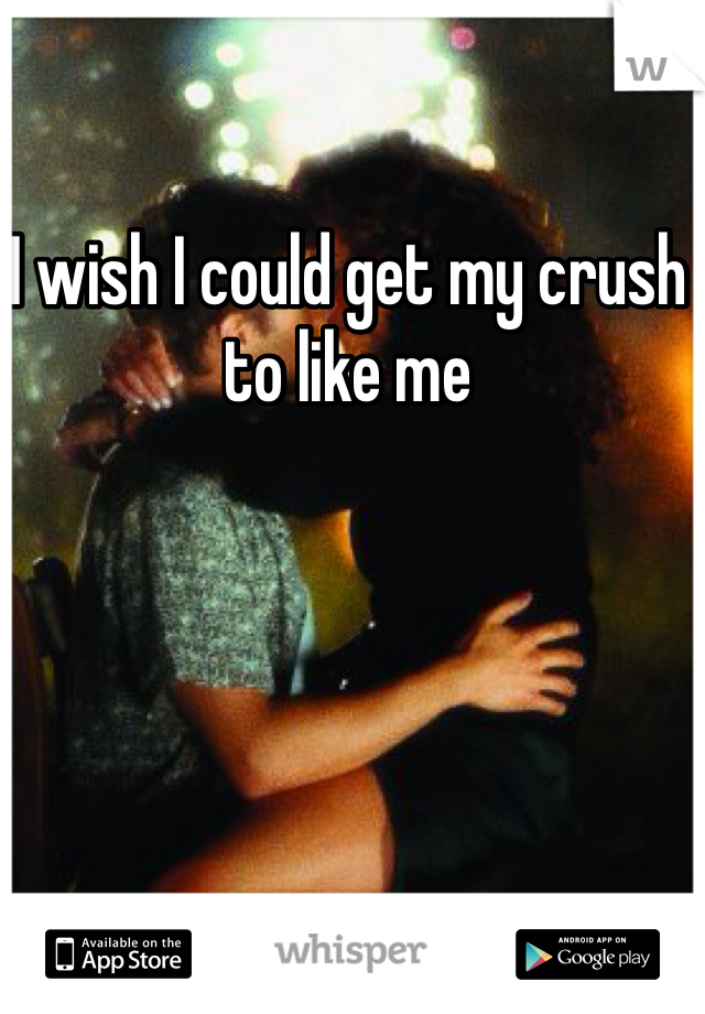 I wish I could get my crush to like me