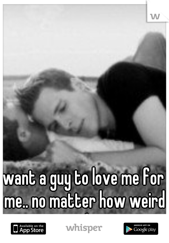 want a guy to love me for me.. no matter how weird :(