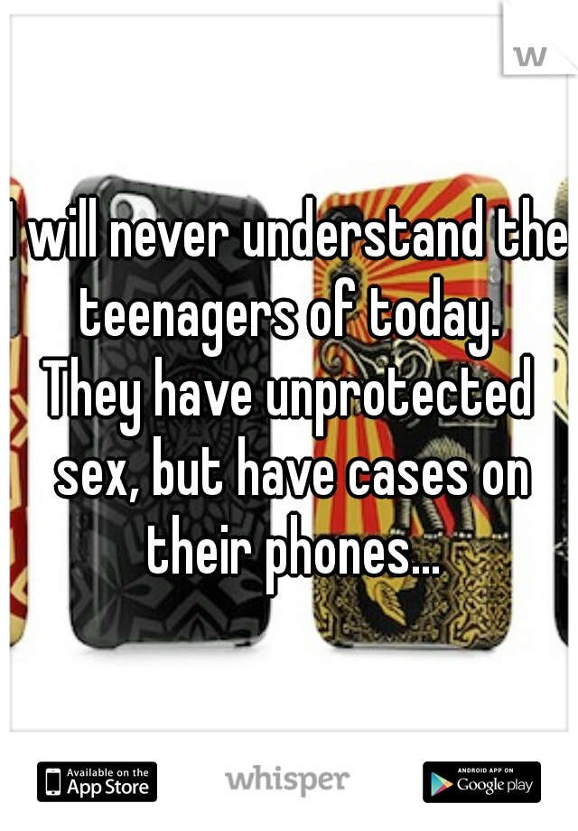 I will never understand the teenagers of today.

They have unprotected sex, but have cases on their phones...