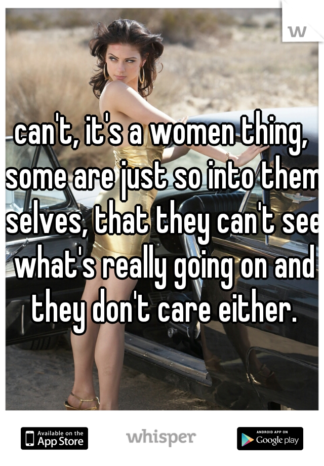 can't, it's a women thing, some are just so into them selves, that they can't see what's really going on and they don't care either.