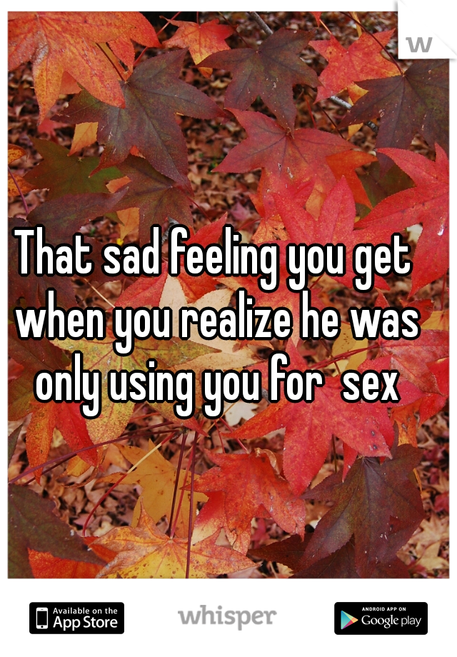 That sad feeling you get when you realize he was only using you for  sex