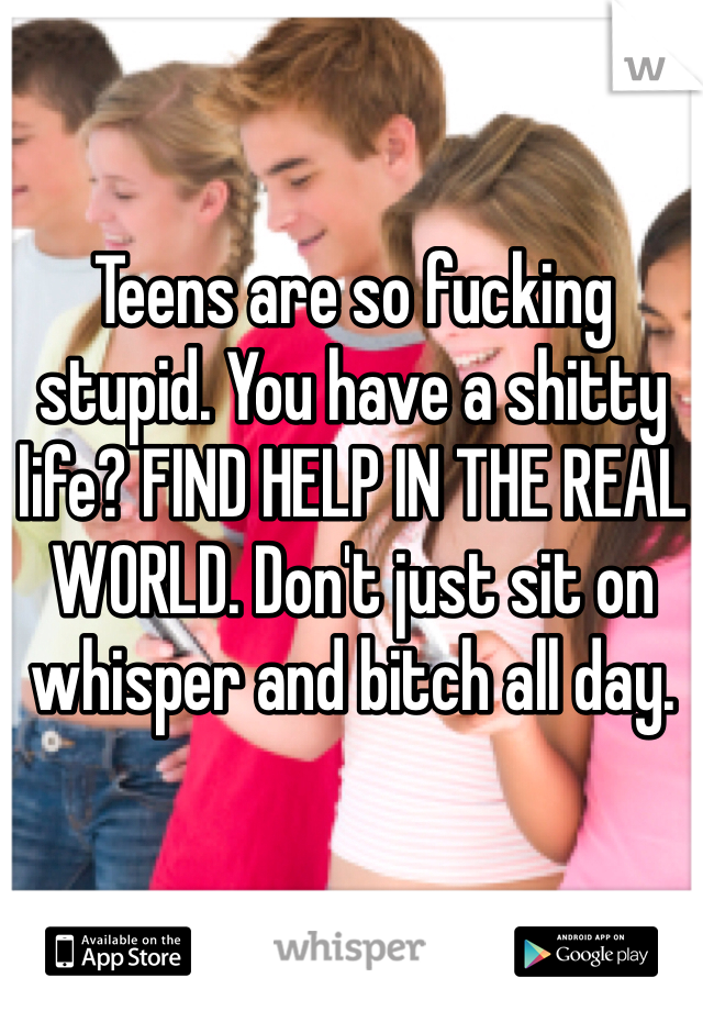 Teens are so fucking stupid. You have a shitty life? FIND HELP IN THE REAL WORLD. Don't just sit on whisper and bitch all day.