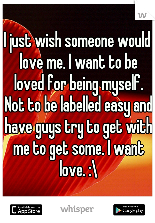 I just wish someone would love me. I want to be loved for being myself. Not to be labelled easy and have guys try to get with me to get some. I want love. :\