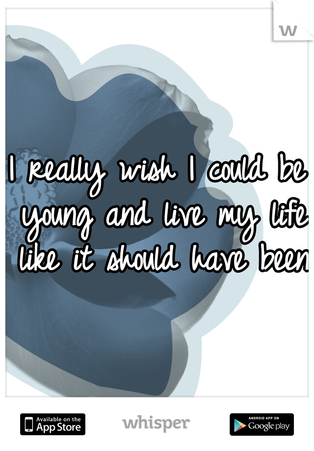 I really wish I could be young and live my life like it should have been