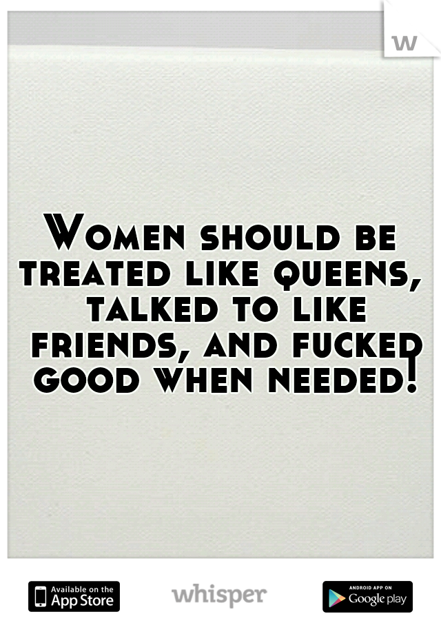 Women should be treated like queens,  talked to like friends, and fucked good when needed!