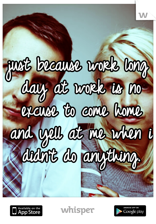 just because work long day at work is no excuse to come home and yell at me when i didn't do anything.