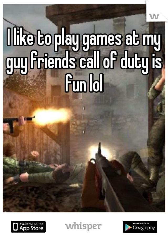 I like to play games at my guy friends call of duty is fun lol