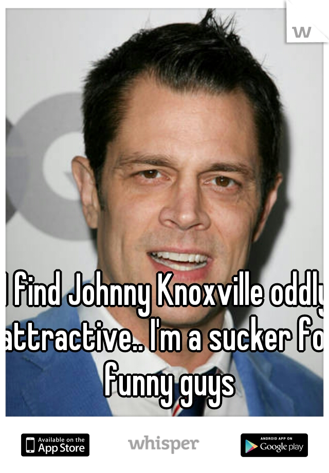 I find Johnny Knoxville oddly attractive.. I'm a sucker for funny guys