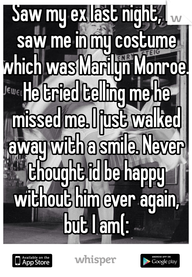 Saw my ex last night, he saw me in my costume which was Marilyn Monroe. He tried telling me he missed me. I just walked away with a smile. Never thought id be happy without him ever again, but I am(: 