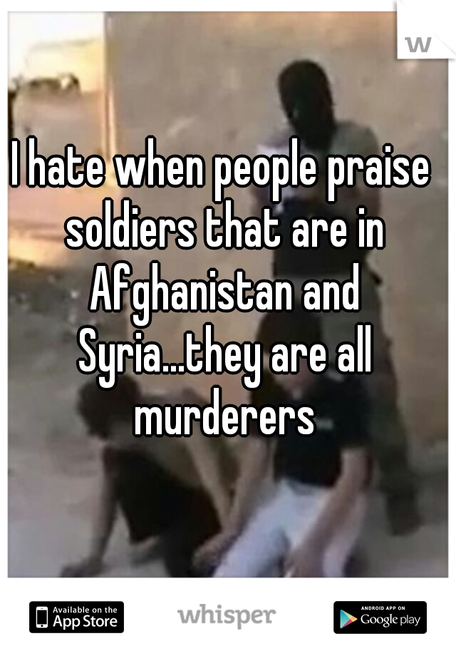 I hate when people praise soldiers that are in Afghanistan and Syria...they are all murderers