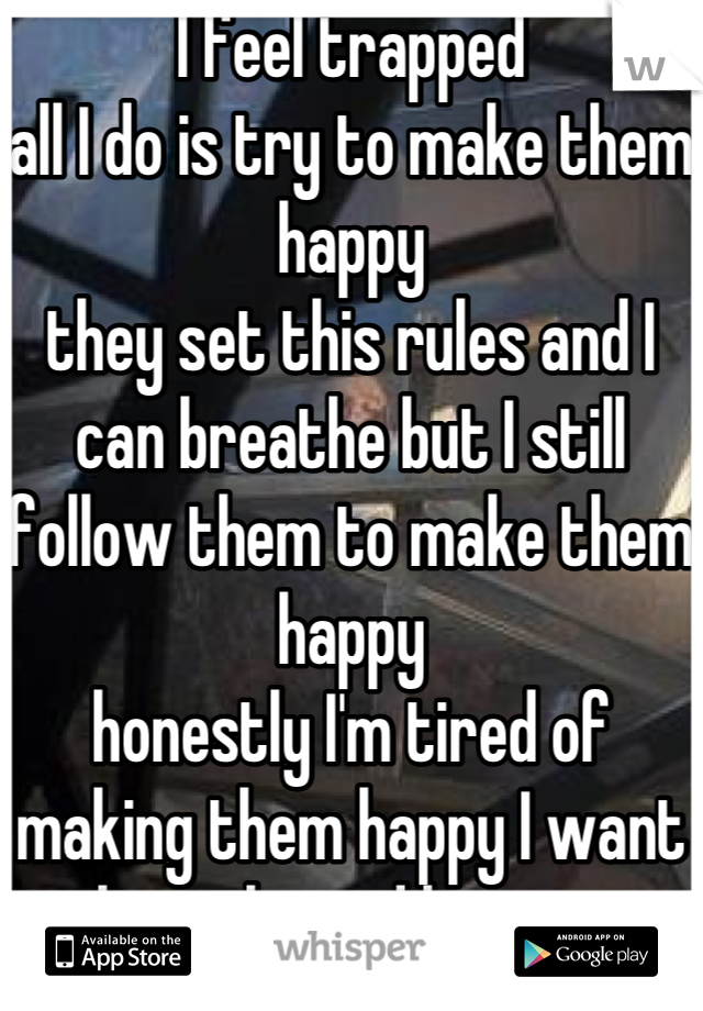 I feel trapped 
all I do is try to make them happy 
they set this rules and I can breathe but I still follow them to make them happy 
honestly I'm tired of making them happy I want to breathe and have time to find myself   