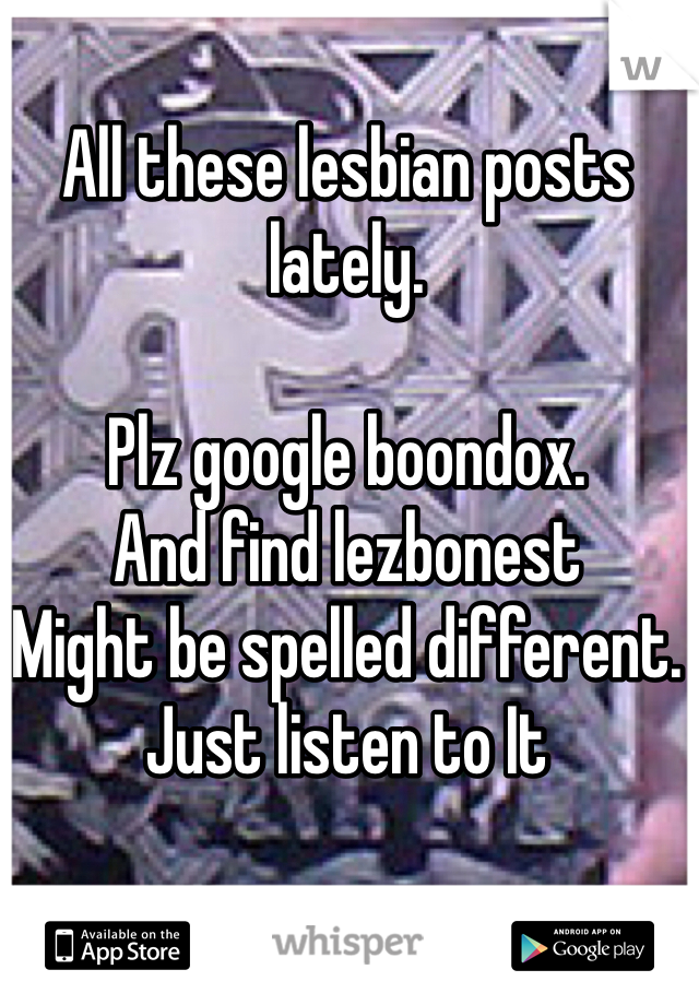 All these lesbian posts lately. 

Plz google boondox. 
And find lezbonest
Might be spelled different.
Just listen to It 