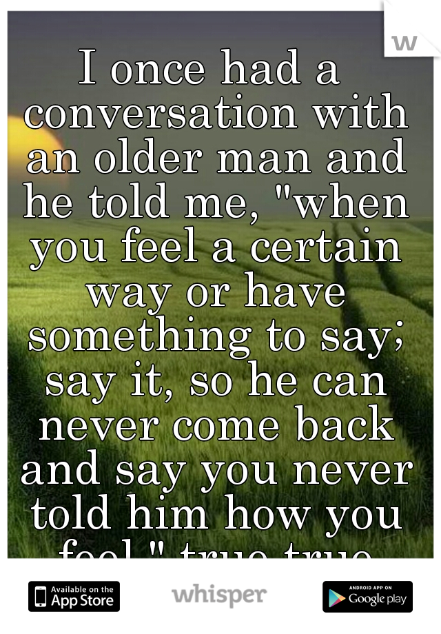 I once had a conversation with an older man and he told me, "when you feel a certain way or have something to say; say it, so he can never come back and say you never told him how you feel." true true