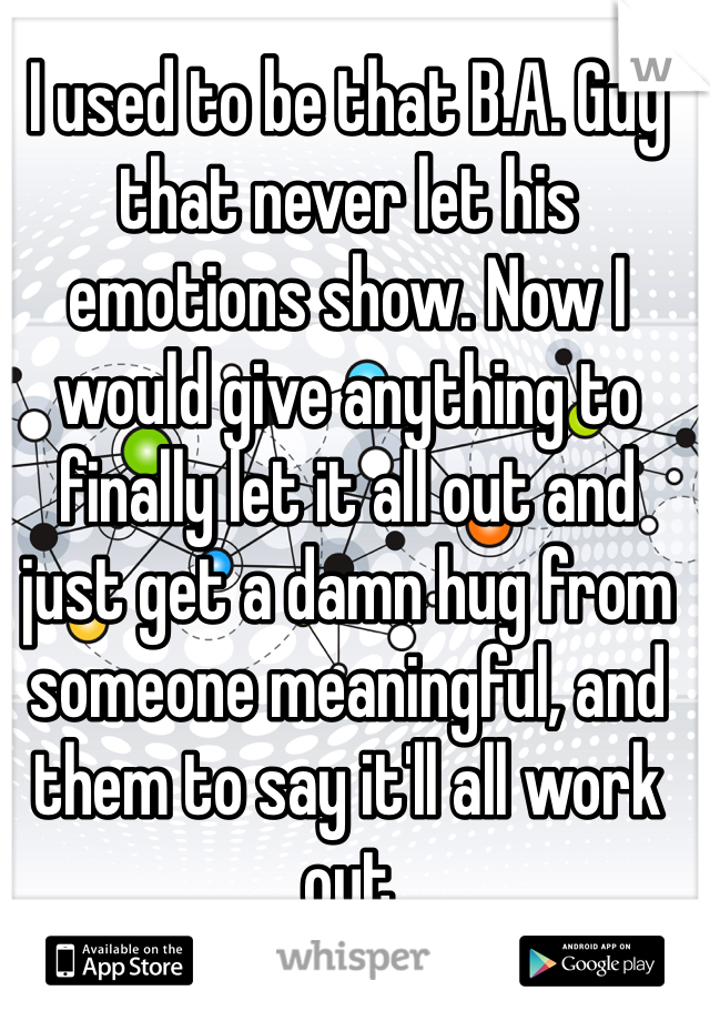 I used to be that B.A. Guy that never let his emotions show. Now I would give anything to finally let it all out and just get a damn hug from someone meaningful, and them to say it'll all work out