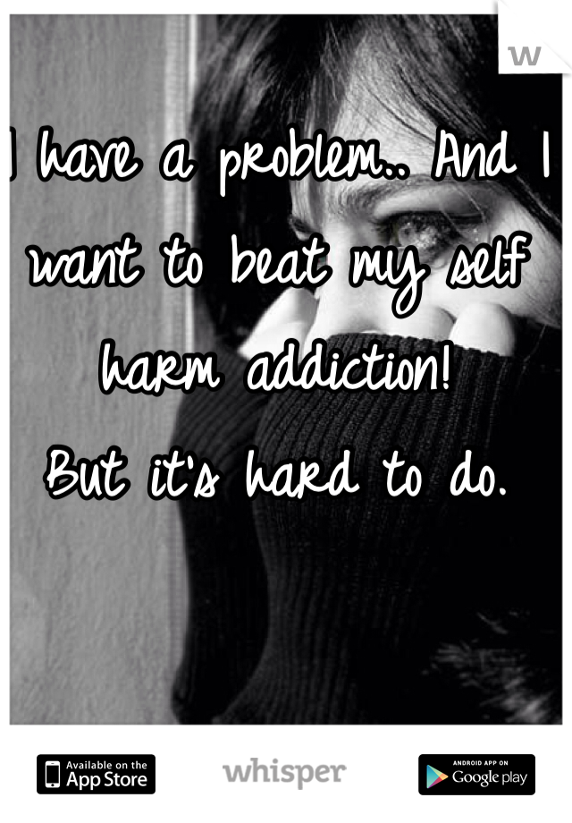 I have a problem.. And I want to beat my self harm addiction! 
But it's hard to do. 