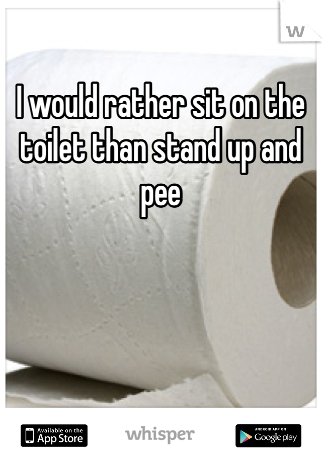 I would rather sit on the toilet than stand up and pee 