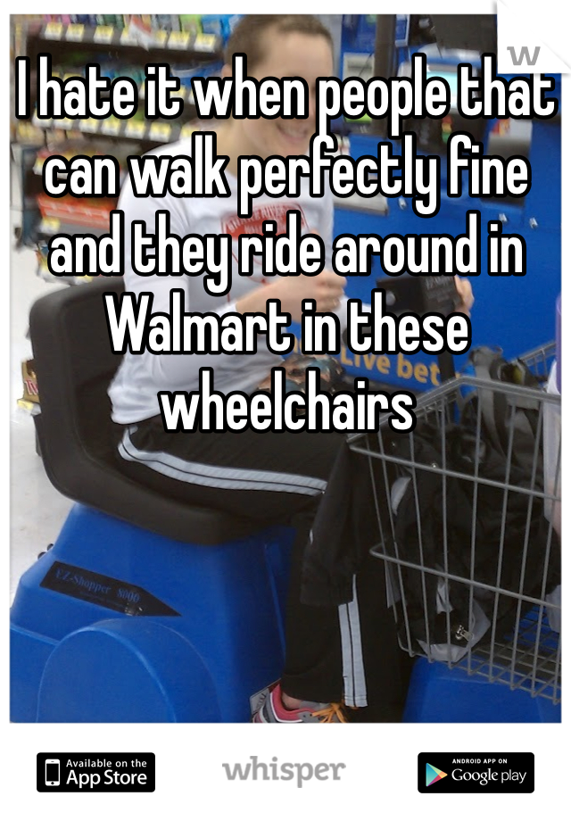 I hate it when people that can walk perfectly fine and they ride around in Walmart in these wheelchairs 