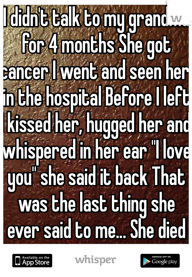 I didn't talk to my grandma for 4 months She got cancer I went and seen her in the hospital Before I left I kissed her, hugged her and whispered in her ear "I love you" she said it back That was the last thing she ever said to me... She died 10 hours later