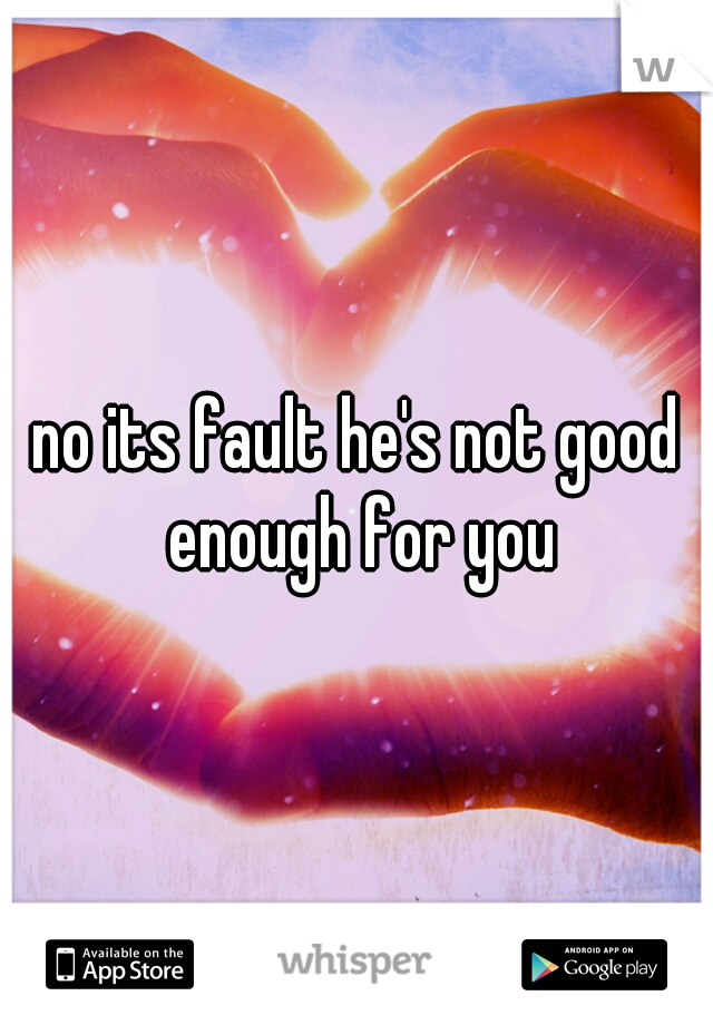 no its fault he's not good enough for you