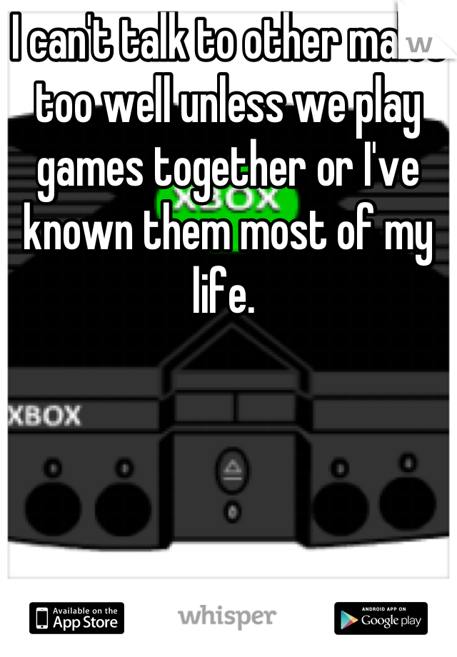 I can't talk to other males too well unless we play games together or I've known them most of my life. 