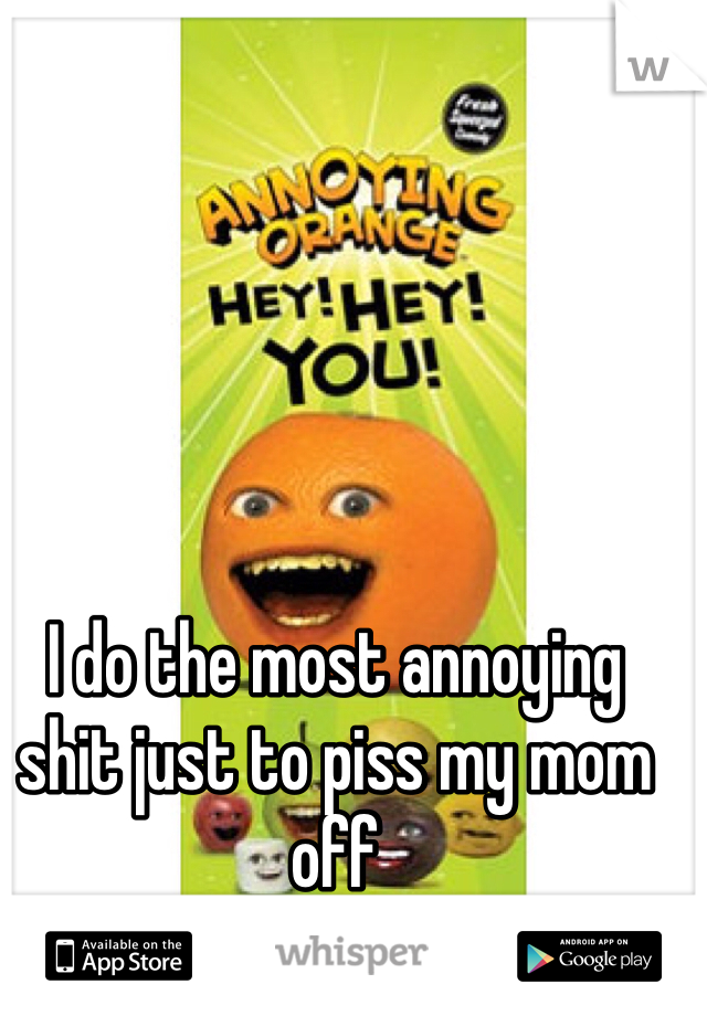 I do the most annoying shit just to piss my mom off 