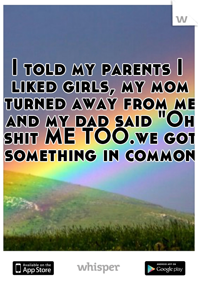 I told my parents I liked girls, my mom turned away from me and my dad said "Oh shit ME TOO.we got something in common"