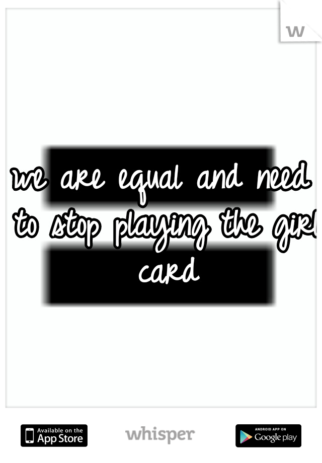 we are equal and need to stop playing the girl card