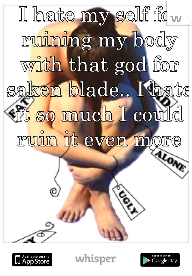 I hate my self for ruining my body with that god for saken blade.. I hate it so much I could ruin it even more