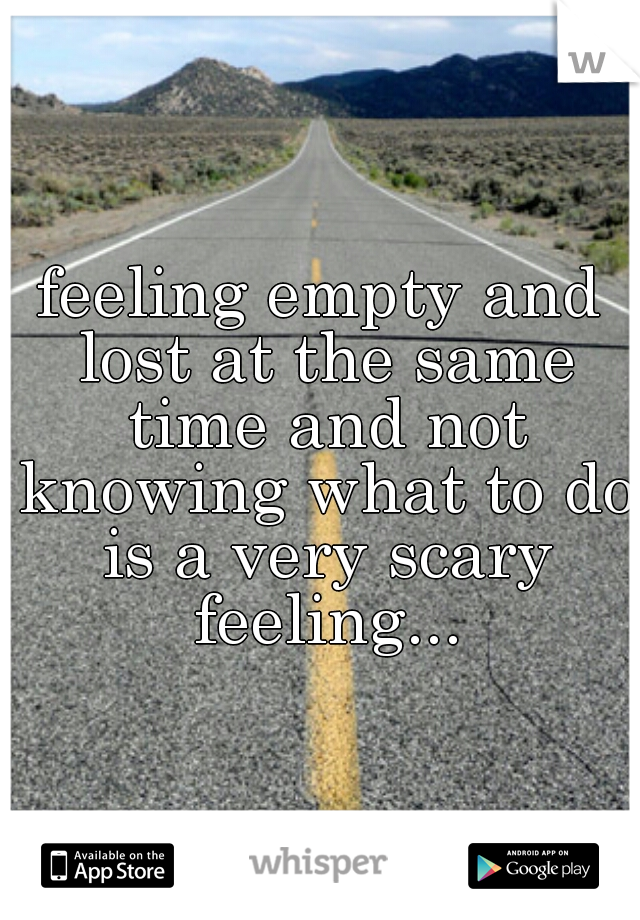 feeling empty and lost at the same time and not knowing what to do is a very scary feeling...