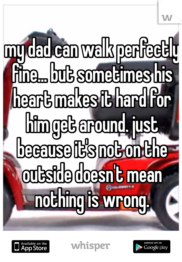 my dad can walk perfectly fine... but sometimes his heart makes it hard for him get around. just because it's not on the outside doesn't mean nothing is wrong. 