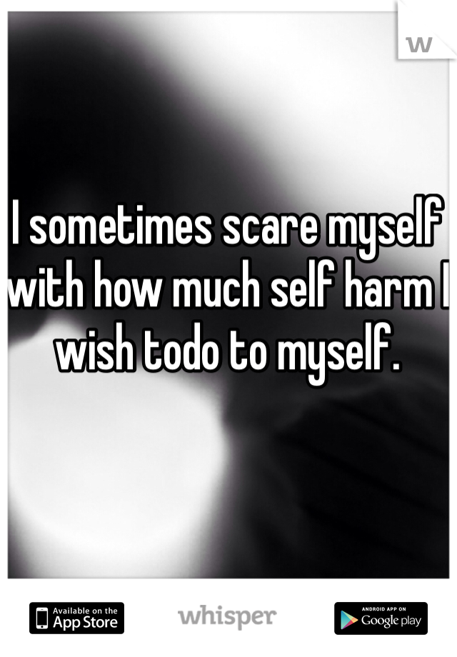 I sometimes scare myself with how much self harm I wish todo to myself.