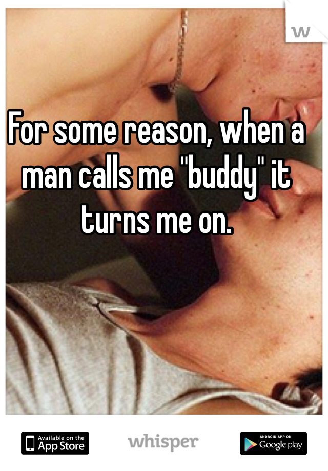 For some reason, when a man calls me "buddy" it turns me on.