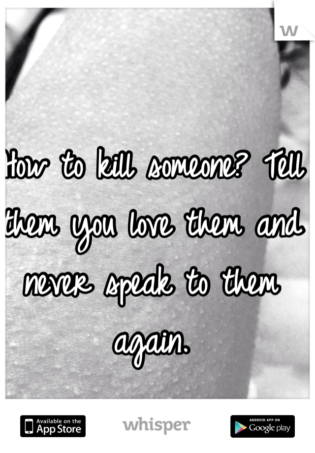 How to kill someone? Tell them you love them and never speak to them again.