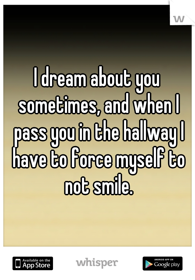 I dream about you sometimes, and when I pass you in the hallway I have to force myself to not smile.