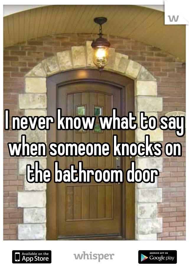 I never know what to say when someone knocks on the bathroom door 