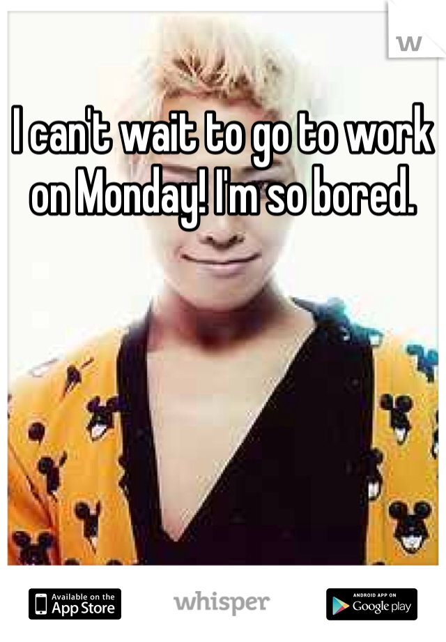 I can't wait to go to work on Monday! I'm so bored.