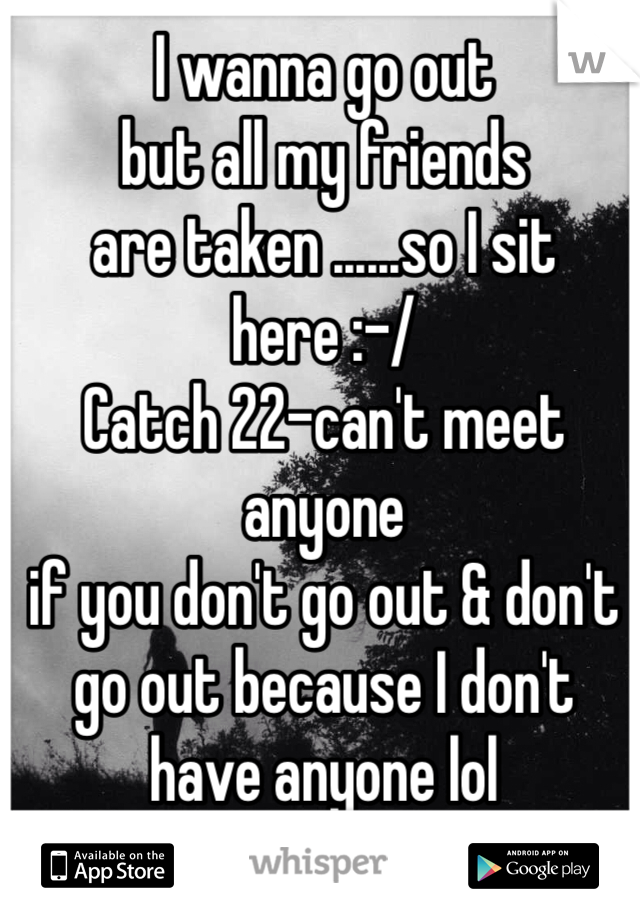 I wanna go out 
but all my friends 
are taken ......so I sit here :-/
Catch 22-can't meet anyone 
if you don't go out & don't go out because I don't have anyone lol