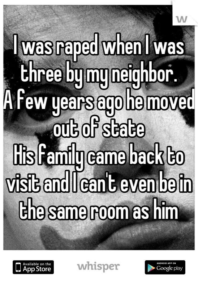 I was raped when I was three by my neighbor. 
A few years ago he moved out of state 
His family came back to visit and I can't even be in the same room as him